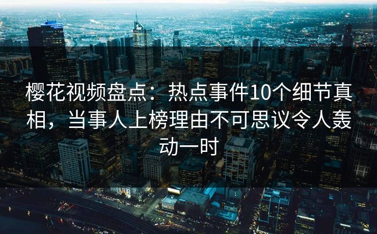 樱花视频盘点：热点事件10个细节真相，当事人上榜理由不可思议令人轰动一时