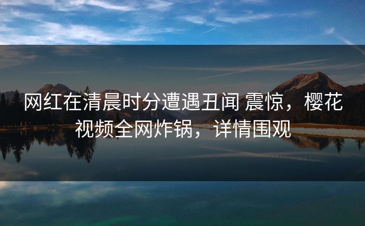 网红在清晨时分遭遇丑闻 震惊，樱花视频全网炸锅，详情围观