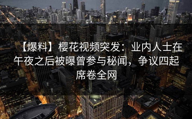 【爆料】樱花视频突发：业内人士在午夜之后被曝曾参与秘闻，争议四起席卷全网
