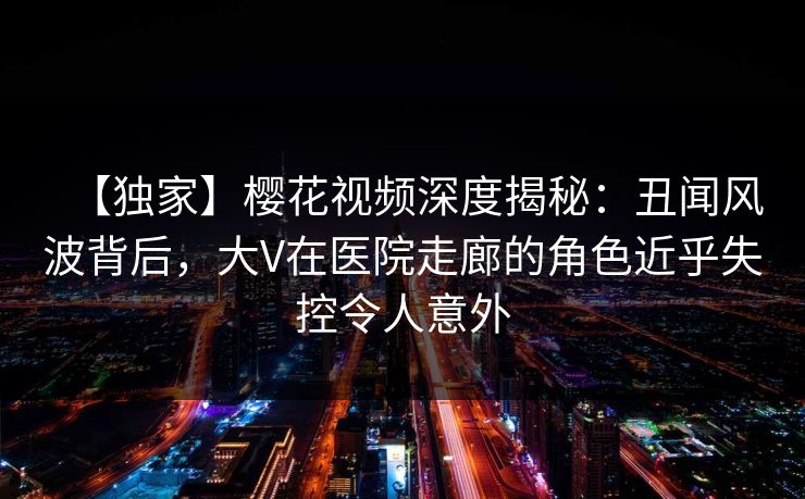 【独家】樱花视频深度揭秘：丑闻风波背后，大V在医院走廊的角色近乎失控令人意外