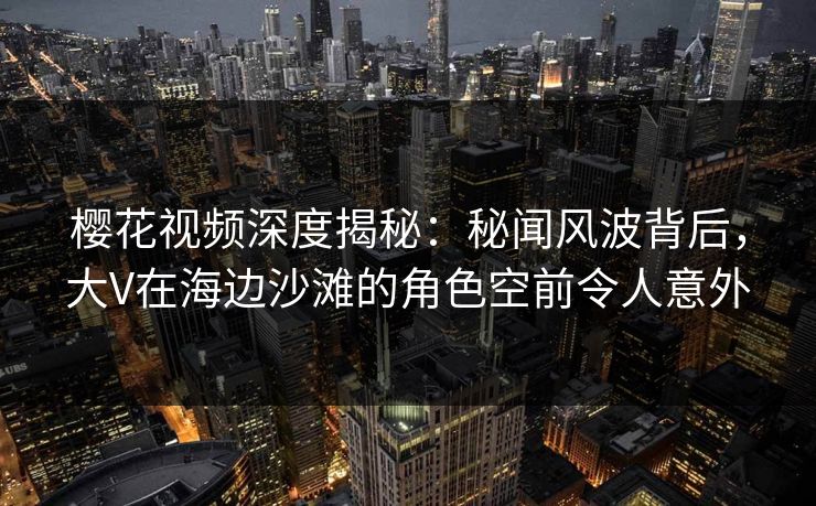 樱花视频深度揭秘：秘闻风波背后，大V在海边沙滩的角色空前令人意外