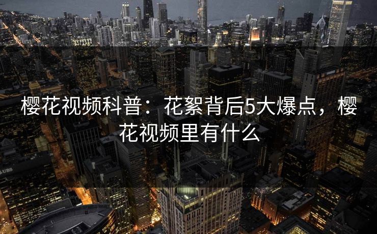 樱花视频科普:花絮背后5大爆点,樱花视频里有什么 樱花视频科普:花絮背后5大爆点,樱花视频里有什么