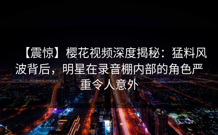 【震惊】樱花视频深度揭秘：猛料风波背后，明星在录音棚内部的角色严重令人意外