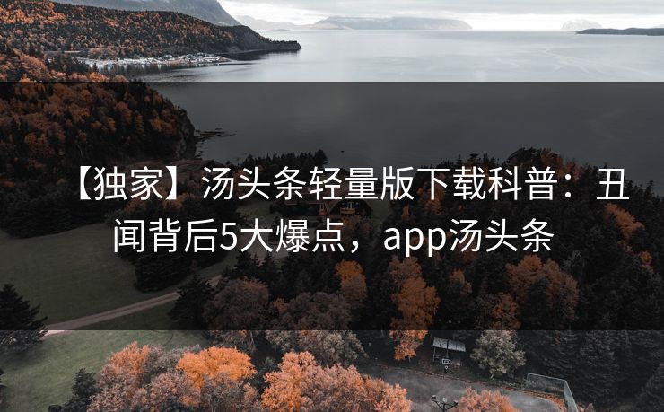 【独家】汤头条轻量版下载科普：丑闻背后5大爆点，app汤头条