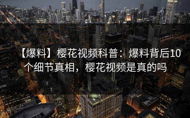 【爆料】樱花视频科普：爆料背后10个细节真相，樱花视频是真的吗
