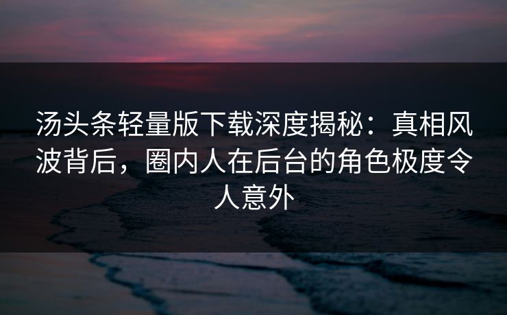 汤头条轻量版下载深度揭秘：真相风波背后，圈内人在后台的角色极度令人意外