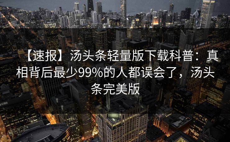 【速报】汤头条轻量版下载科普：真相背后最少99%的人都误会了，汤头条完美版