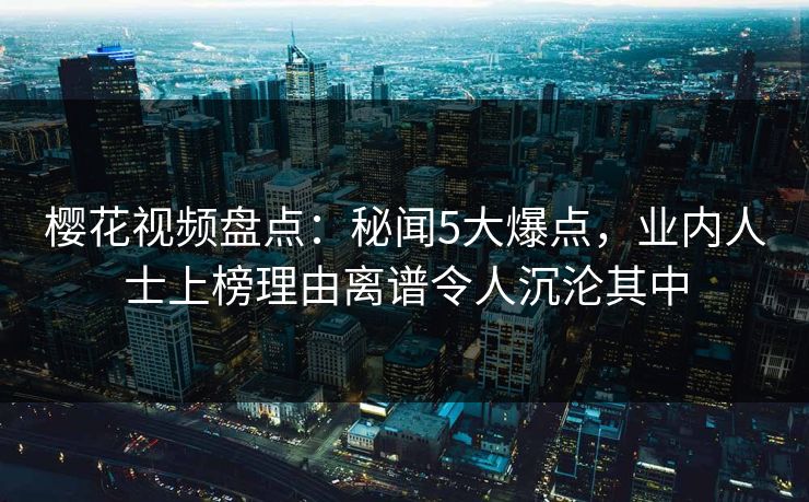 樱花视频盘点:秘闻5大爆点,业内人士上榜理由离谱令人沉沦其中 樱花视频盘点:秘闻5大爆点,业内人士上榜理由离谱令人沉沦其中
