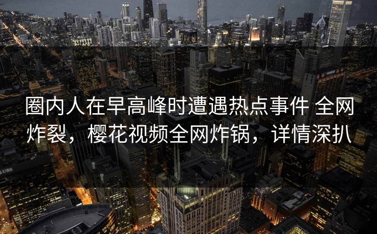 圈内人在早高峰时遭遇热点事件 全网炸裂，樱花视频全网炸锅，详情深扒