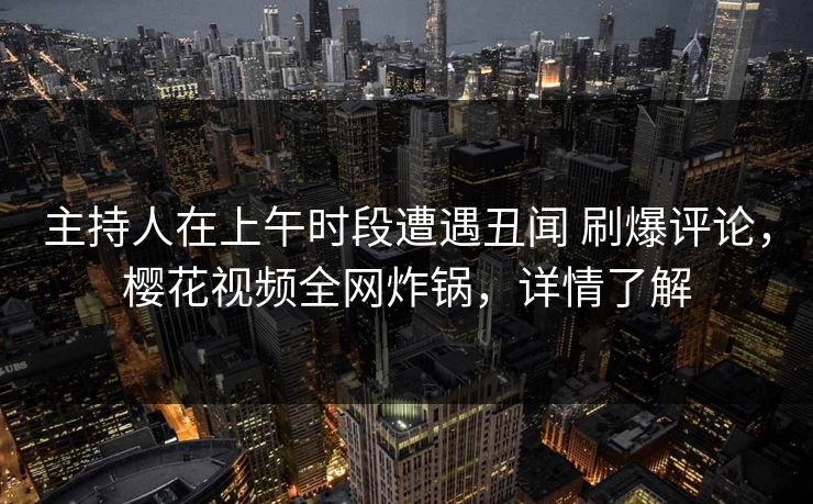 主持人在上午时段遭遇丑闻 刷爆评论，樱花视频全网炸锅，详情了解