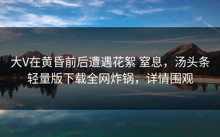 大V在黄昏前后遭遇花絮 窒息,汤头条轻量版下载全网炸锅,详情围观 大V在黄昏前后遭遇花絮 窒息,汤头条轻量版下载全网炸锅,详情围观