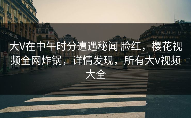 大V在中午时分遭遇秘闻 脸红，樱花视频全网炸锅，详情发现，所有大v视频大全