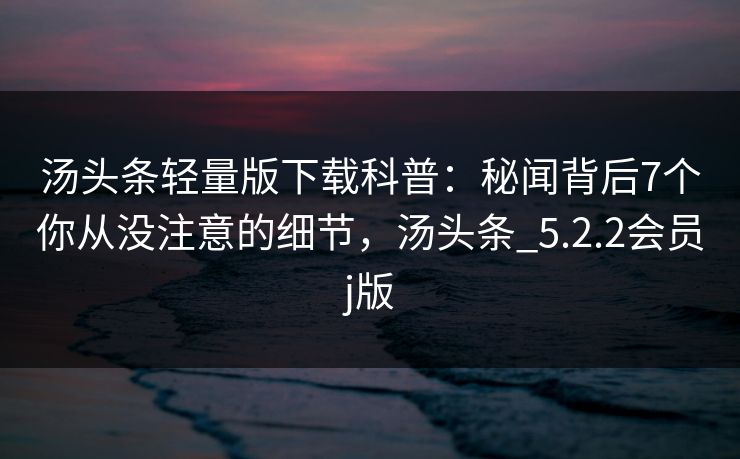 汤头条轻量版下载科普:秘闻背后7个你从没注意的细节,汤头条_5.2.2会员j版 汤头条轻量版下载科普:秘闻背后7个你从没注意的细节,汤头条_5.2.2会员j版
