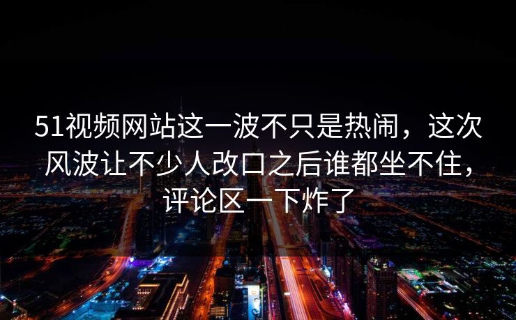 51视频网站这一波不只是热闹，这次风波让不少人改口之后谁都坐不住，评论区一下炸了