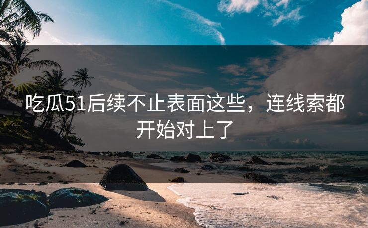 吃瓜51后续不止表面这些，连线索都开始对上了