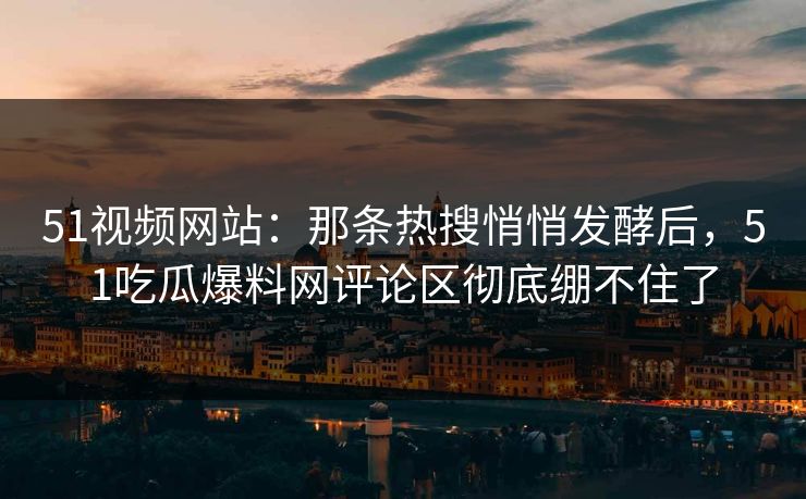 51视频网站：那条热搜悄悄发酵后，51吃瓜爆料网评论区彻底绷不住了