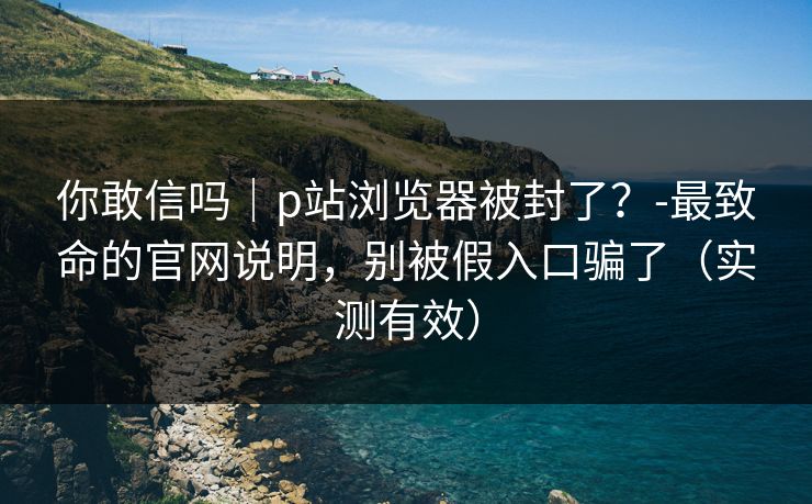 你敢信吗｜p站浏览器被封了？-最致命的官网说明，别被假入口骗了（实测有效）