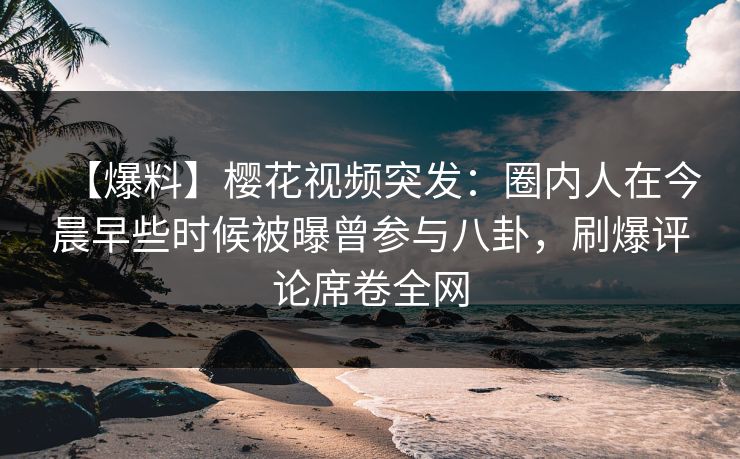 【爆料】樱花视频突发：圈内人在今晨早些时候被曝曾参与八卦，刷爆评论席卷全网