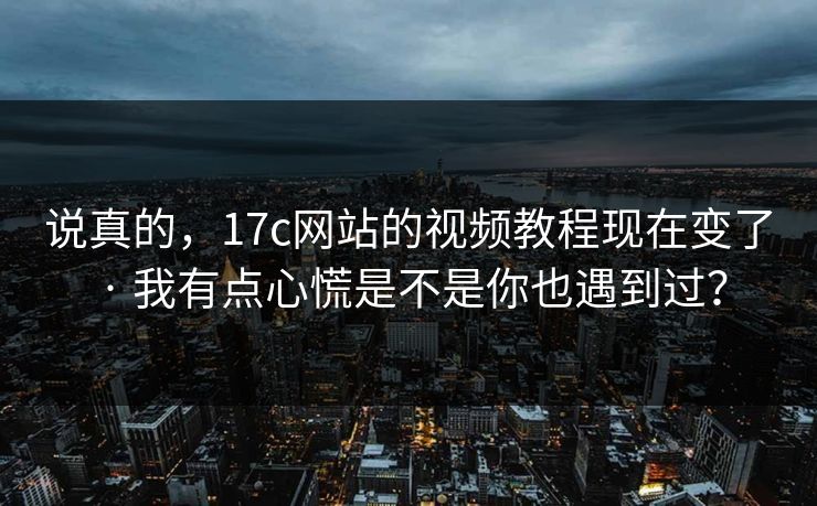说真的，17c网站的视频教程现在变了 · 我有点心慌是不是你也遇到过？
