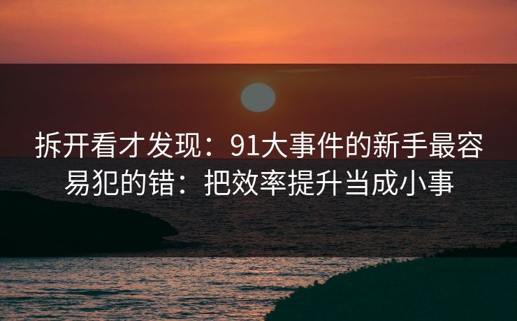 拆开看才发现：91大事件的新手最容易犯的错：把效率提升当成小事