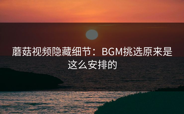 蘑菇视频隐藏细节:BGM挑选原来是这么安排的 蘑菇视频隐藏细节:BGM挑选原来是这么安排的
