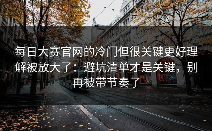 每日大赛官网的冷门但很关键更好理解被放大了：避坑清单才是关键，别再被带节奏了