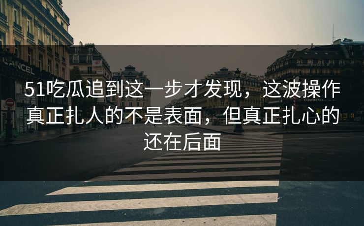 51吃瓜追到这一步才发现，这波操作真正扎人的不是表面，但真正扎心的还在后面