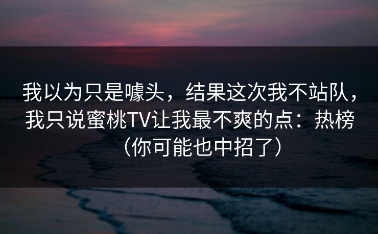 我以为只是噱头，结果这次我不站队，我只说蜜桃TV让我最不爽的点：热榜（你可能也中招了）