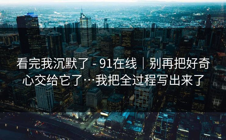 看完我沉默了 - 91在线｜别再把好奇心交给它了…我把全过程写出来了